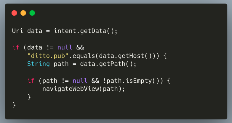 Uri data = intent.getData();
if (data != null &&
"ditto.pub".equals(data.getHost())) {
String path = data.getPath();
if (path != null && !path.isEmpty()) {
navigatewebView(path);